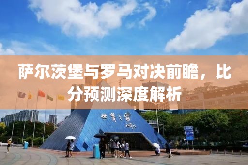萨尔茨堡与罗马对决前瞻，比分预测深度解析