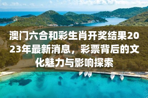 澳门六合和彩生肖开奖结果2023年最新消息，彩票背后的文化魅力与影响探索