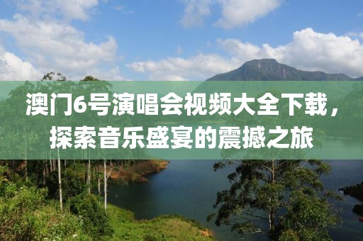 澳门6号演唱会视频大全下载，探索音乐盛宴的震撼之旅