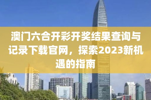 澳门六合开彩开奖结果查询与记录下载官网，探索2023新机遇的指南