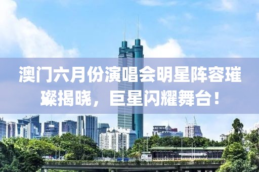 澳门六月份演唱会明星阵容璀璨揭晓，巨星闪耀舞台！