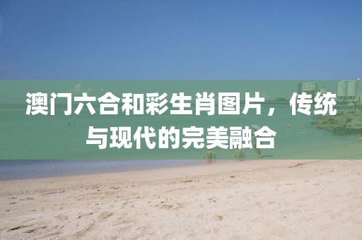 澳门六合和彩生肖图片，传统与现代的完美融合