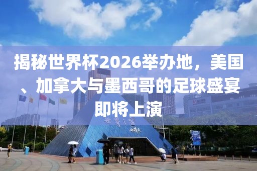 揭秘世界杯2026举办地，美国、加拿大与墨西哥的足球盛宴即将上演