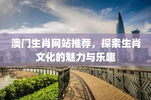 澳门生肖网站推荐，探索生肖文化的魅力与乐趣