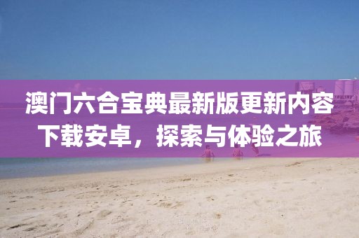 澳门六合宝典最新版更新内容下载安卓，探索与体验之旅