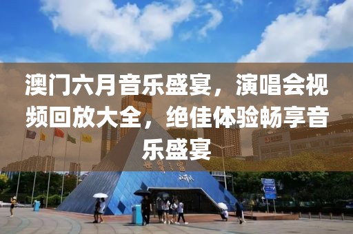 澳门六月音乐盛宴，演唱会视频回放大全，绝佳体验畅享音乐盛宴