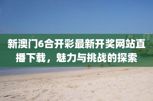 新澳门6合开彩最新开奖网站直播下载，魅力与挑战的探索