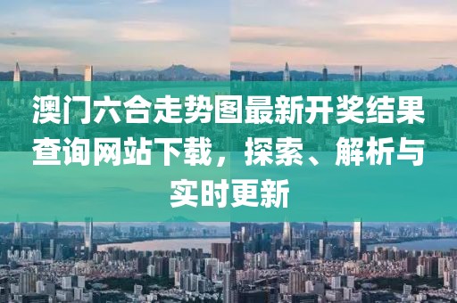 澳门六合走势图最新开奖结果查询网站下载，探索、解析与实时更新