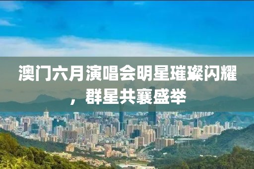 澳门六月演唱会明星璀璨闪耀，群星共襄盛举