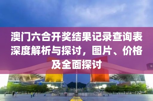 澳门六合开奖结果记录查询表深度解析与探讨，图片、价格及全面探讨