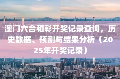 澳门六合和彩开奖记录查询，历史数据、预测与结果分析（2025年开奖记录）