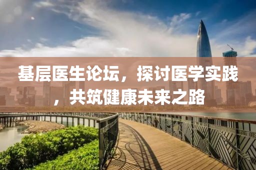 基层医生论坛，探讨医学实践，共筑健康未来之路