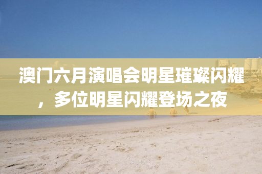 澳门六月演唱会明星璀璨闪耀，多位明星闪耀登场之夜