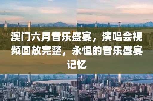 澳门六月音乐盛宴，演唱会视频回放完整，永恒的音乐盛宴记忆