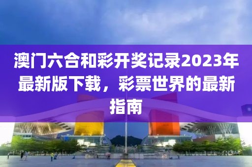 澳门六合和彩开奖记录2023年最新版下载，彩票世界的最新指南