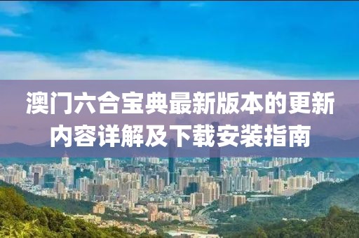 澳门六合宝典最新版本的更新内容详解及下载安装指南