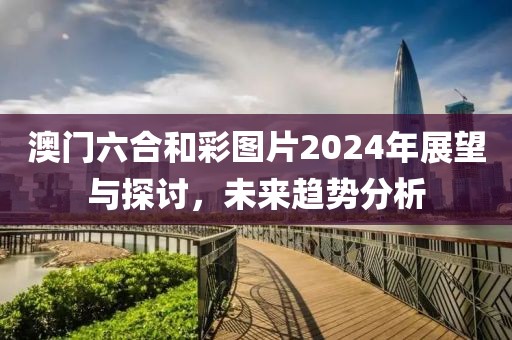 澳门六合和彩图片2024年展望与探讨，未来趋势分析