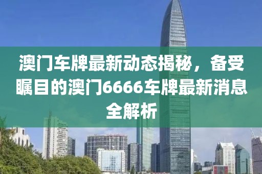澳门车牌最新动态揭秘，备受瞩目的澳门6666车牌最新消息全解析