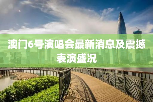 澳门6号演唱会最新消息及震撼表演盛况
