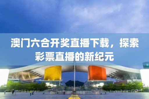 澳门六合开奖直播下载，探索彩票直播的新纪元