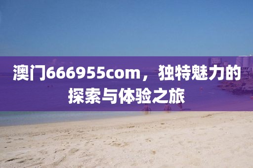 澳门666955com，独特魅力的探索与体验之旅
