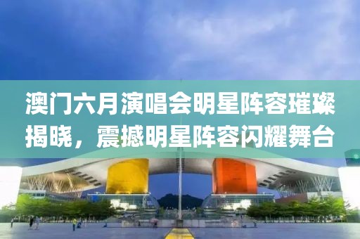 澳门六月演唱会明星阵容璀璨揭晓，震撼明星阵容闪耀舞台