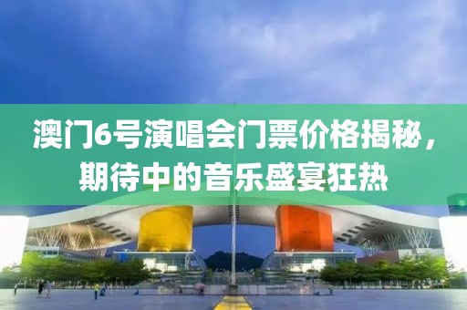 澳门6号演唱会门票价格揭秘，期待中的音乐盛宴狂热