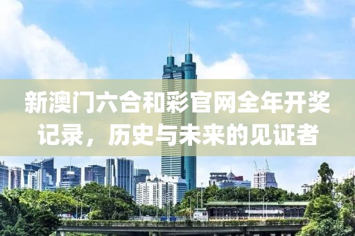 新澳门六合和彩官网全年开奖记录，历史与未来的见证者