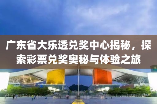 广东省大乐透兑奖中心揭秘，探索彩票兑奖奥秘与体验之旅