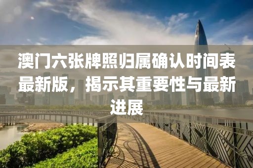 澳门六张牌照归属确认时间表最新版，揭示其重要性与最新进展