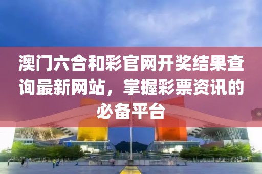 澳门六合和彩官网开奖结果查询最新网站，掌握彩票资讯的必备平台