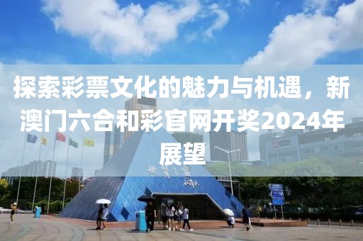 探索彩票文化的魅力与机遇，新澳门六合和彩官网开奖2024年展望