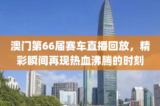 澳门第66届赛车直播回放，精彩瞬间再现热血沸腾的时刻