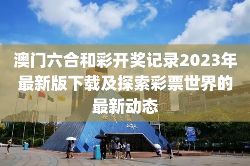 澳门六合和彩开奖记录2023年最新版下载及探索彩票世界的最新动态