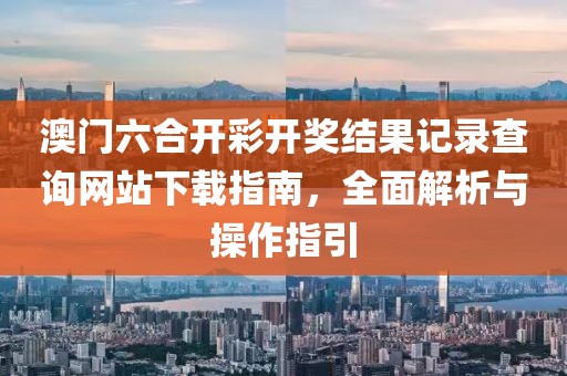 澳门六合开彩开奖结果记录查询网站下载指南，全面解析与操作指引