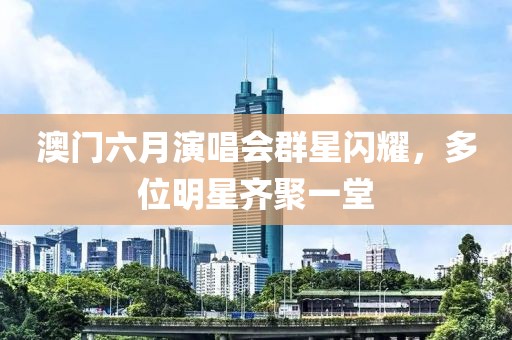 澳门六月演唱会群星闪耀，多位明星齐聚一堂