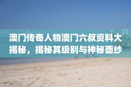 澳门传奇人物澳门六叔资料大揭秘，揭秘其级别与神秘面纱