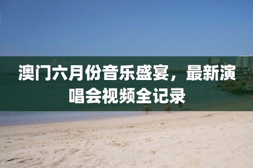 澳门六月份音乐盛宴，最新演唱会视频全记录