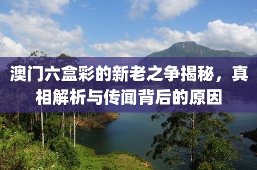 澳门六盒彩的新老之争揭秘，真相解析与传闻背后的原因
