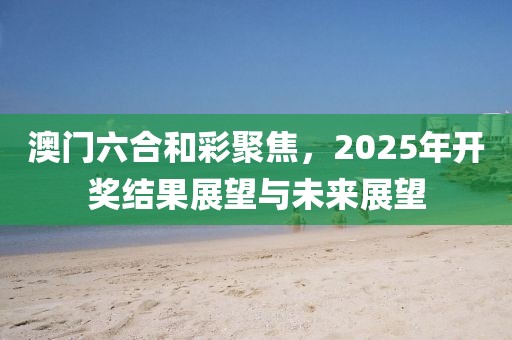 澳门六合和彩聚焦，2025年开奖结果展望与未来展望