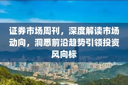 证券市场周刊，深度解读市场动向，洞悉前沿趋势引领投资风向标