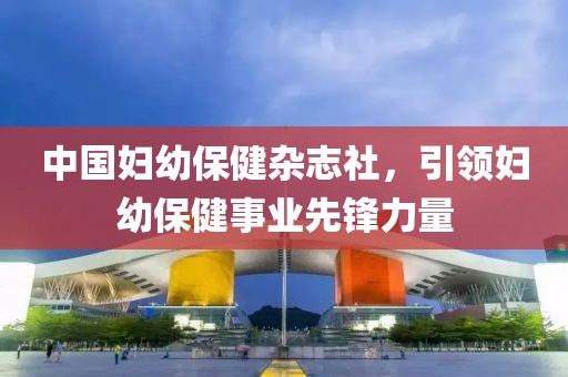 中国妇幼保健杂志社，引领妇幼保健事业先锋力量