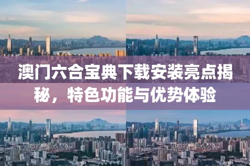 澳门六合宝典下载安装亮点揭秘，特色功能与优势体验