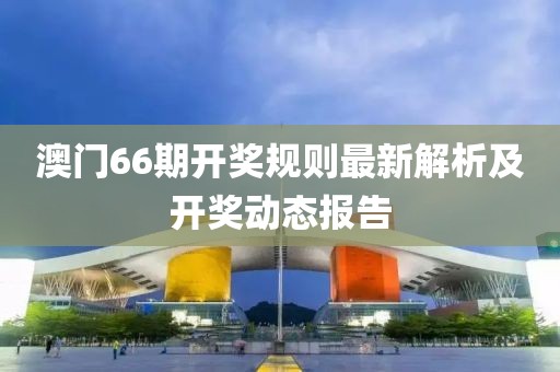 澳门66期开奖规则最新解析及开奖动态报告