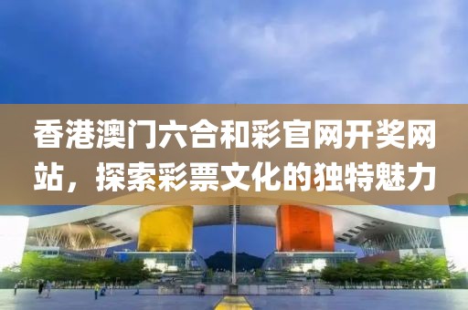 香港澳门六合和彩官网开奖网站，探索彩票文化的独特魅力