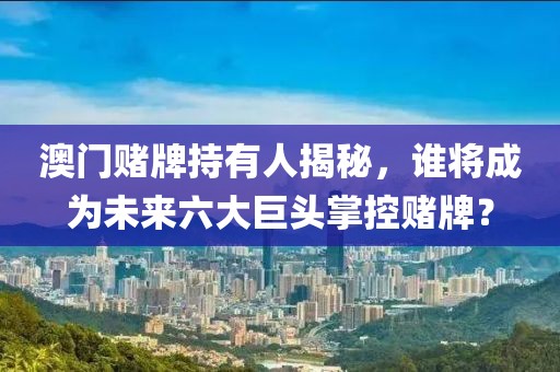 澳门赌牌持有人揭秘，谁将成为未来六大巨头掌控赌牌？