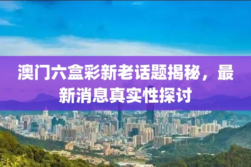 澳门六盒彩新老话题揭秘，最新消息真实性探讨