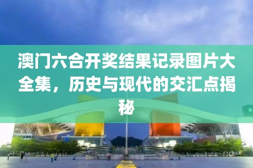 澳门六合开奖结果记录图片大全集，历史与现代的交汇点揭秘