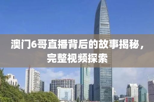 澳门6哥直播背后的故事揭秘，完整视频探索