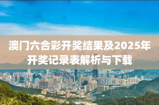 澳门六合彩开奖结果及2025年开奖记录表解析与下载